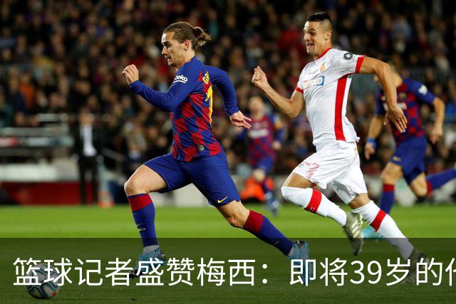 篮球记者盛赞梅西：即将39岁的他依旧无与伦比 梅西之后再无梅西